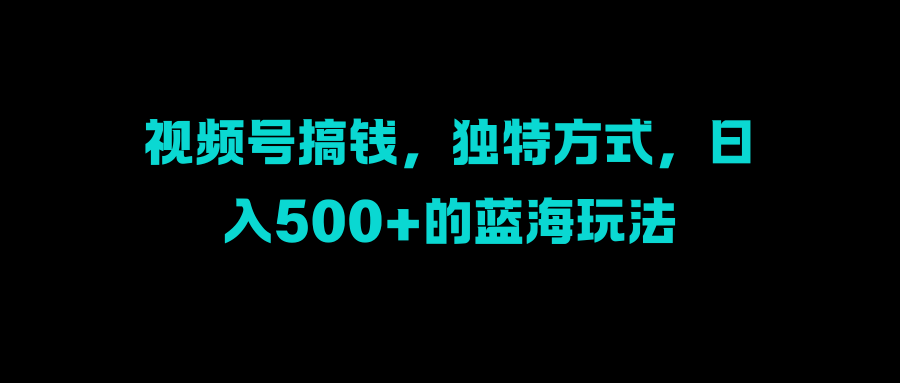 视频号搞钱，独特方式，日入500+的蓝海玩法-蓝图副业