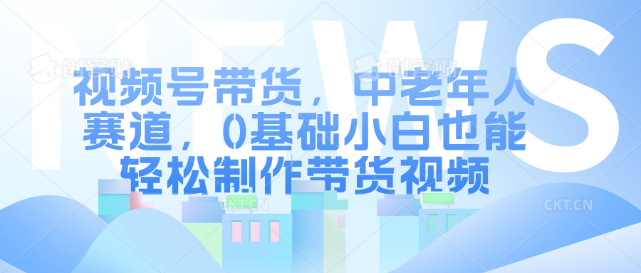 视频号带货，中老年人赛道，0基础小白也能轻松制作带货视频-蓝图副业