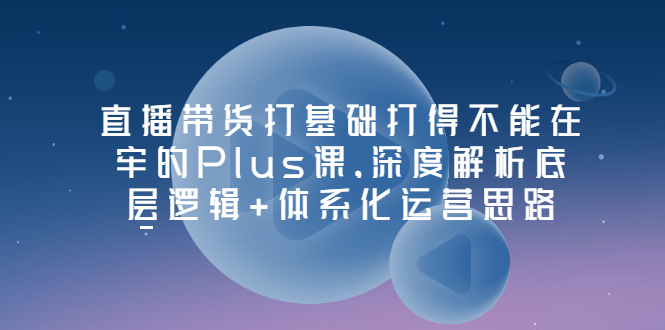 【副业项目3627期】直播带货运营培训课程：深度解析底层逻辑+体系化运营思路-蓝图副业