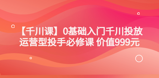 【副业项目3750期】交个朋友千川课：0基础入门千川投放，运营型投手必修课-蓝图副业
