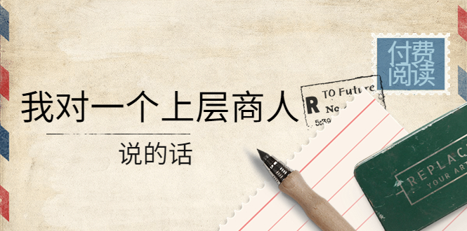 【副业项目4378期】某公众号付费阅读：我对一个上层商人说的话（价值500元付费文章）-蓝图副业