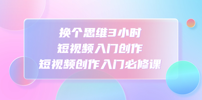 【副业项目4934期】换个思维3小时短视频入门创作，短视频创作入门必修课-蓝图副业