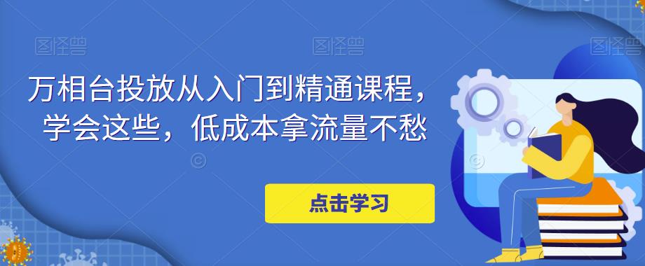 【副业项目5117期】万相台投放·新手到精通课程，学会这些，低成本拿流量不愁-蓝图副业