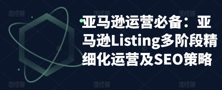 【副业项目5572期】亚马逊2023运营实操：亚马逊Listing多阶段/精细化运营及SEO策略-蓝图副业