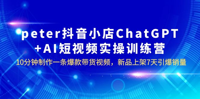 【副业项目6296期】peter抖音小店ChatGPT+AI短视频实训 10分钟做一条爆款带货视频 7天引爆销量-蓝图副业