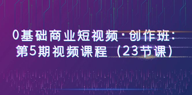 【副业项目6157期】0基础商业短视频·创作班：第5期视频课程（23节课）-蓝图副业