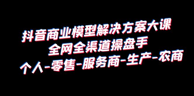 【副业项目6432期】抖音商业 模型解决方案大课 全网全渠道操盘手 个人-零售-服务商-生产-农商-蓝图副业