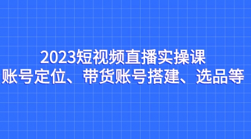 【副业项目7234期】2023短视频直播实操课，账号定位、带货账号搭建、选品-蓝图副业