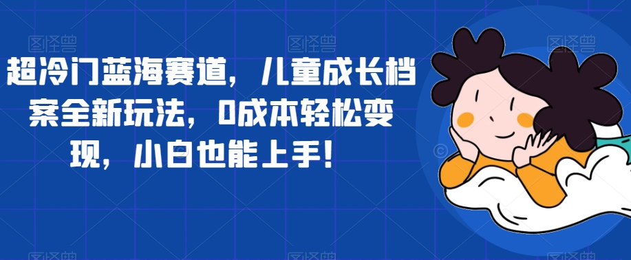 【副业项目7526期】超冷门蓝海赛道，儿童成长档案全新玩法，0成本轻松变现，小白也能上手【揭秘】-蓝图副业