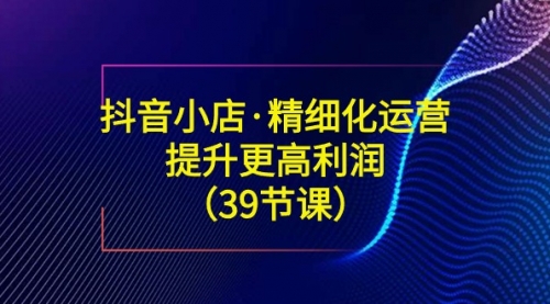 【副业8917期】抖音小店·精细化运营：提升·更高利润（39节课）-蓝图副业