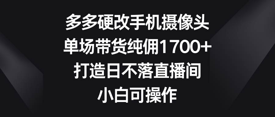 多多硬改手机摄像头，单场带货纯佣1700+，打造日不落直播间，小白可操作-蓝图副业