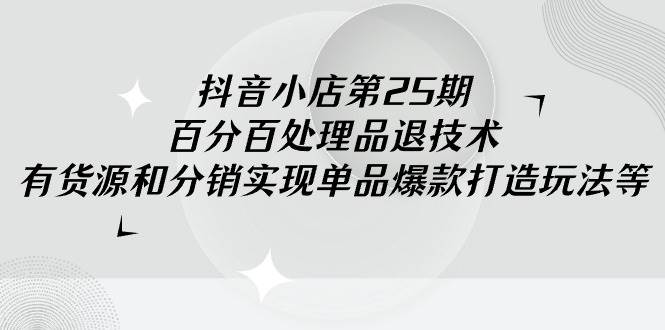 抖音小店-第25期，百分百处理品退技术，有货源和分销实现单品爆款打造玩法-蓝图副业