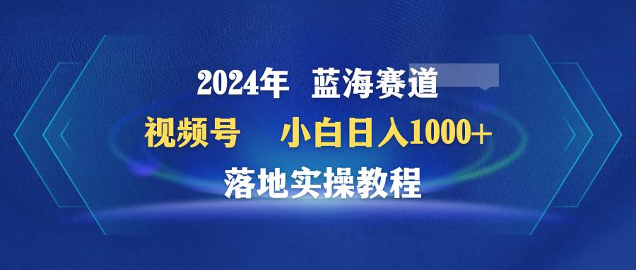 2024年蓝海赛道 视频号  小白日入1000+ 落地实操教程-蓝图副业