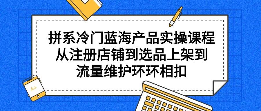 拼系冷门蓝海产品实操课程，从注册店铺到选品上架到流量维护环环相扣-蓝图副业