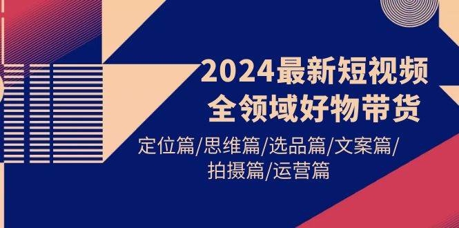 2024最新短视频全领域好物带货 定位篇/思维篇/选品篇/文案篇/拍摄篇/运营篇-蓝图副业