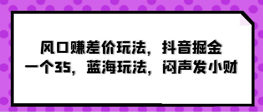 风口赚差价玩法，抖音掘金，一个35，蓝海玩法，闷声发小财-蓝图副业