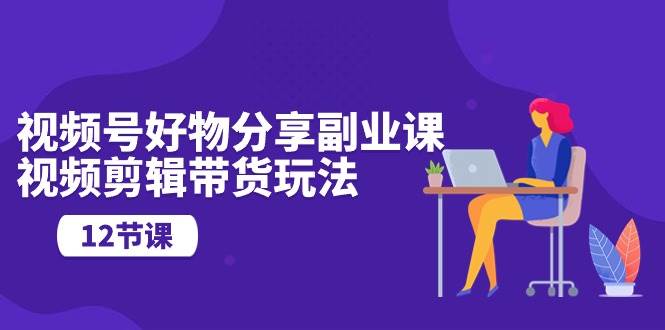 视频号好物分享副业课，视频剪辑带货玩法（12节课）-蓝图副业