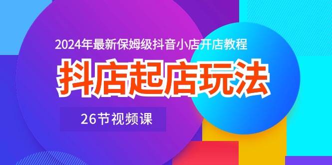 抖店起店玩法，2024年最新保姆级抖音小店开店教程（26节视频课）-蓝图副业