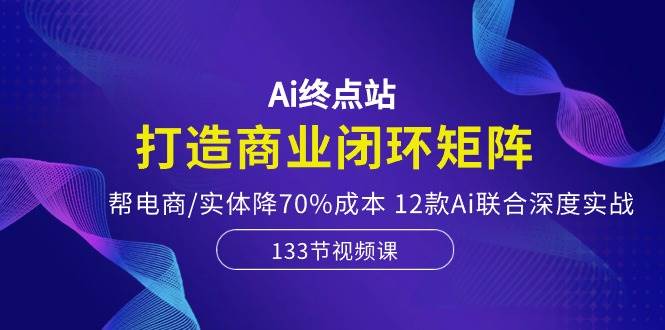 Ai终点站，打造商业闭环矩阵，帮电商/实体降70%成本，12款Ai联合深度实战-蓝图副业