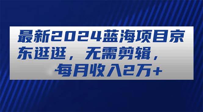 最新2024蓝海项目京东逛逛，无需剪辑，每月收入2万+-蓝图副业