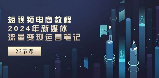 短视频电商教程：2024年新媒体流量变现运营笔记（25节课）-蓝图副业