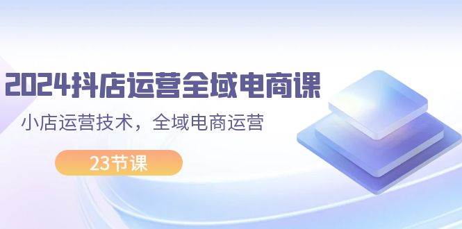 2024抖店运营-全域电商课，小店运营技术，全域电商运营（23节课）-蓝图副业
