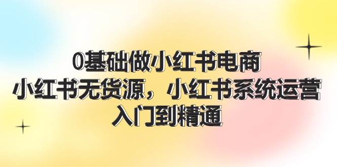 0基础做小红书电商，小红书无货源，小红书系统运营，入门到精通 (70节)-蓝图副业