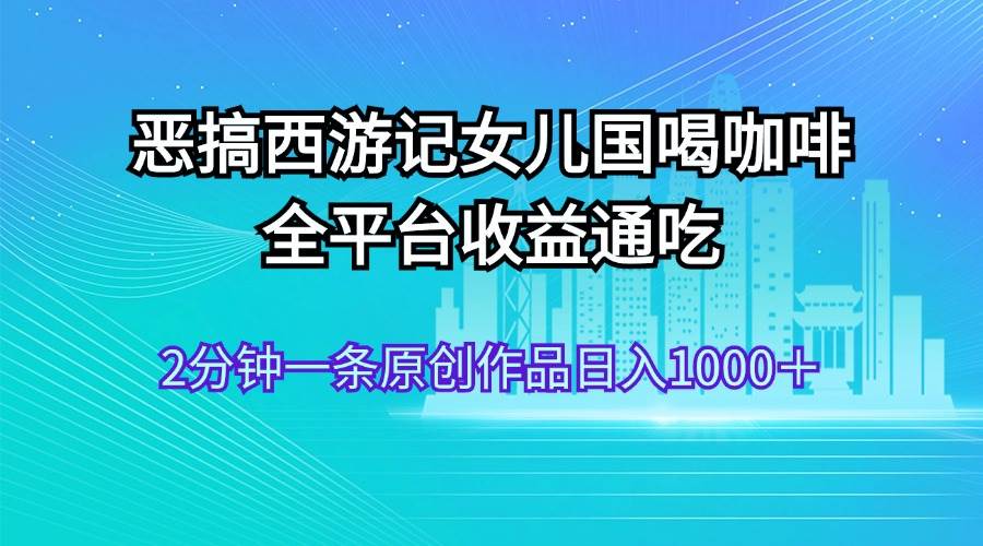 恶搞西游记女儿国喝咖啡 全平台收益通吃 2分钟一条原创作品日入1000＋-蓝图副业