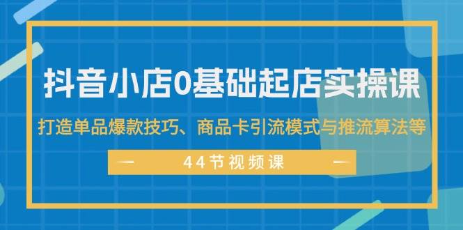 抖音小店0基础起店实操课，打造单品爆款技巧、商品卡引流模式与推流算法等-蓝图副业