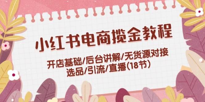 小红书电商揽金教程：开店基础/后台讲解/无货源对接/选品/引流/直播(18节)-蓝图副业