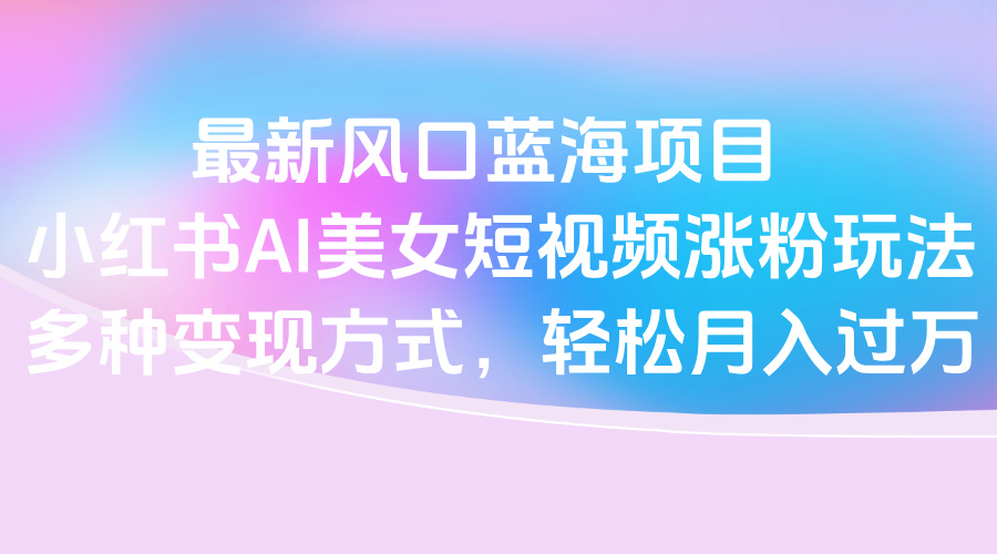 最新风口蓝海项目，小红书AI美女短视频涨粉玩法，多种变现方式轻松月入过万-蓝图副业