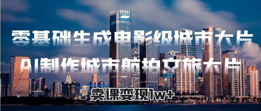 零基础生成电影级城市大片，AI制作城市航拍文旅大片，卖课变现1w+-蓝图副业