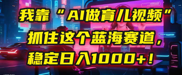 我靠“AI做育儿视频”，抓住这个蓝海赛道，稳定日入1000+！-蓝图副业