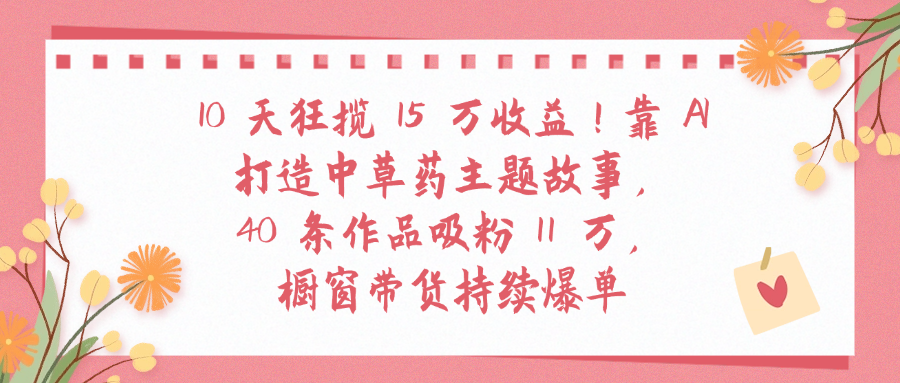 10天狂揽 15 万收益!靠 A打造中草药主题故事40 条作品吸粉11万橱窗带货持续爆单-蓝图副业