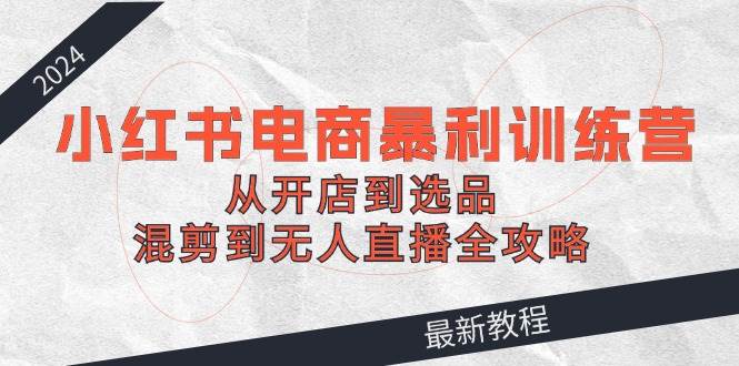 2024小红书电商暴利训练营：从开店到选品，混剪到无人直播全攻略-蓝图副业